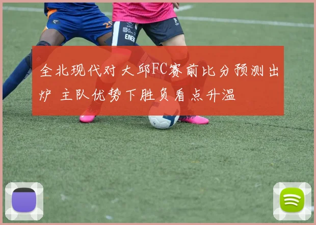 全北现代对大邱FC赛前比分预测出炉 主队优势下胜负看点升温