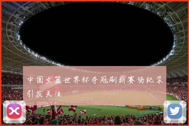 中国女篮世界杯夺冠刷新赛场纪录引发关注