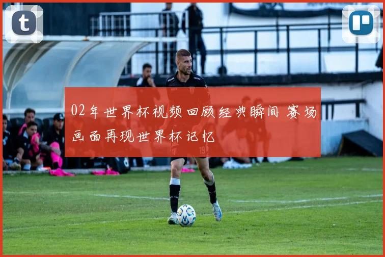 02年世界杯视频回顾经典瞬间 赛场画面再现世界杯记忆