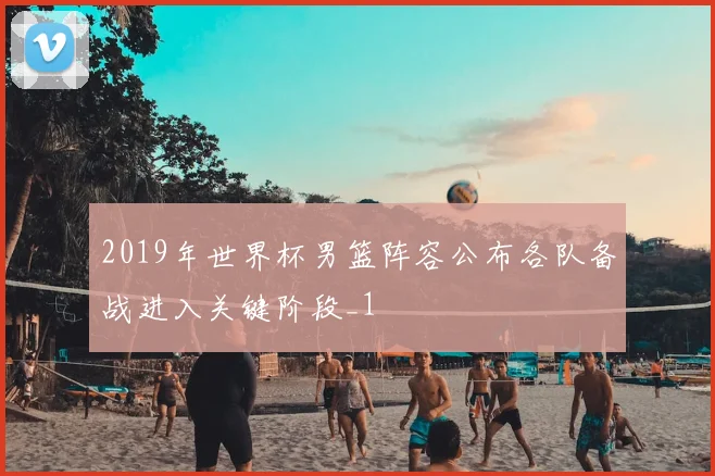 2019年世界杯男篮阵容公布各队备战进入关键阶段_1