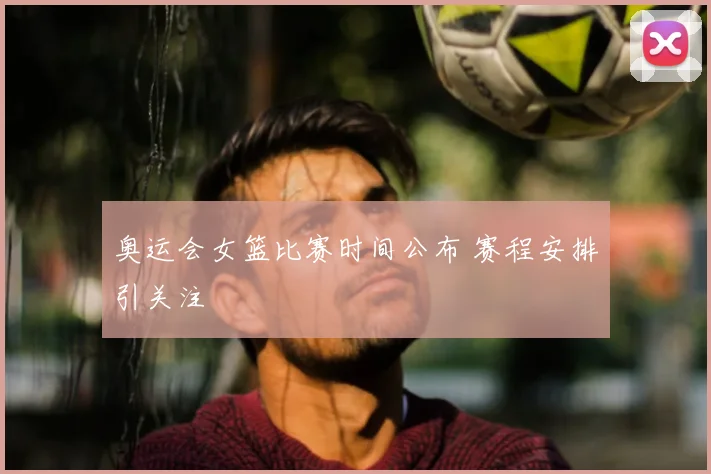 奥运会女篮比赛时间公布 赛程安排引关注