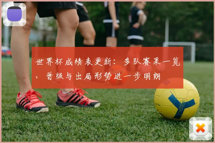 世界杯成绩表更新：多队赛果一览，晋级与出局形势进一步明朗