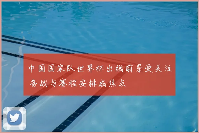 中国国家队世界杯出线前景受关注 备战与赛程安排成焦点