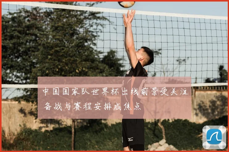 中国国家队世界杯出线前景受关注 备战与赛程安排成焦点