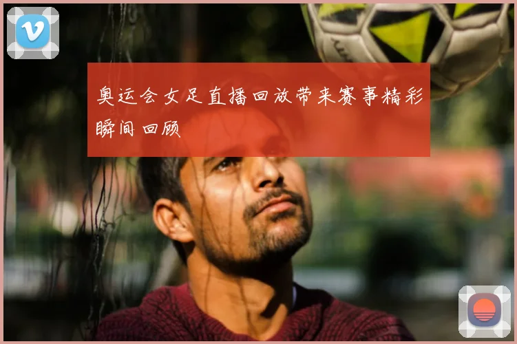 奥运会女足直播回放带来赛事精彩瞬间回顾